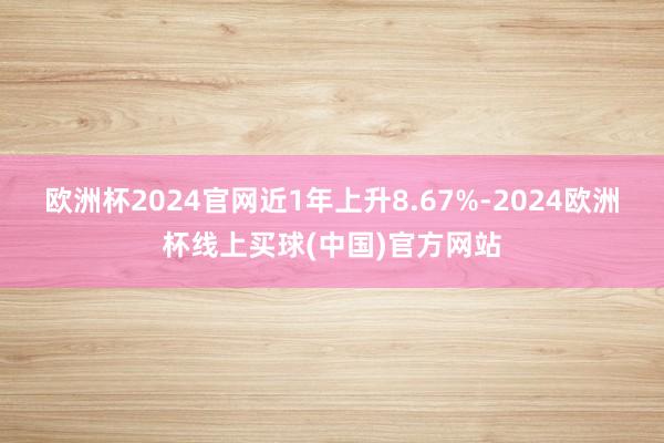 欧洲杯2024官网近1年上升8.67%-2024欧洲杯线上买球(中国)官方网站