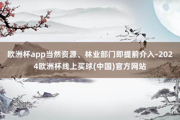 欧洲杯app当然资源、林业部门即提前介入-2024欧洲杯线上买球(中国)官方网站