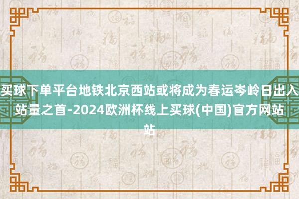 买球下单平台地铁北京西站或将成为春运岑岭日出入站量之首-2024欧洲杯线上买球(中国)官方网站